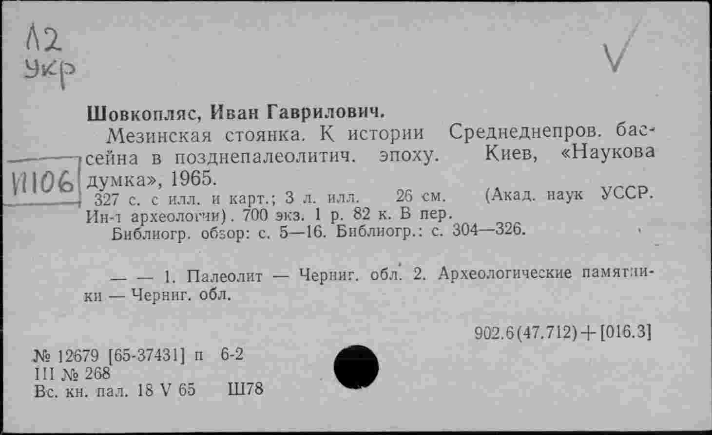 ﻿îofc!
Шовкопляс, Иван Гаврилович.
Мезинская стоянка. К истории Среднеднепров. бас-сейна в позднепалеолитич. эпоху.	Киев, «Наукова
думка», 1965.
327 с. с илл. и карт.; 3 л. илл.	26 см.	(Акад, наук УССР.
Ин-i археологии). 700 экз. 1 р. 82 к. В пер.
Библиогр. обзор: с. 5—16. Библиогр.: с. 304—326.
________1. Палеолит — Черниг. обл’ 2. Археологические памятли ки — Черниг. обл.
№ 12679 [65-37431] п 6-2
III № 268
Вс. кн. пал. 18 V 65	Ш78
902.6(47.712) + [016.3]